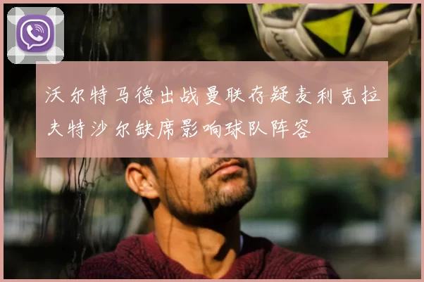 沃尔特马德出战曼联存疑麦利克拉夫特沙尔缺席影响球队阵容