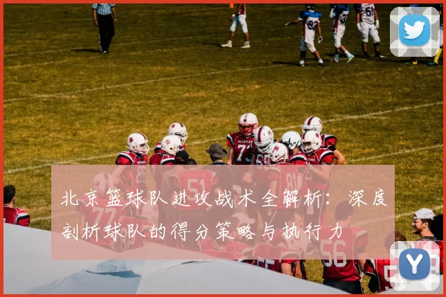 北京篮球队进攻战术全解析：深度剖析球队的得分策略与执行力