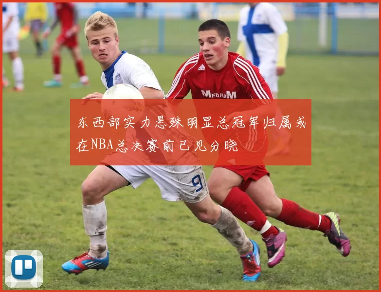 东西部实力悬殊明显总冠军归属或在NBA总决赛前已见分晓