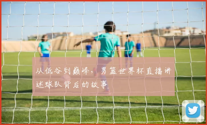 从低谷到巅峰，男篮世界杯直播讲述球队背后的故事