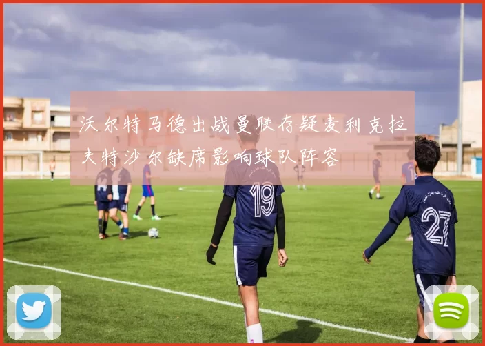 沃尔特马德出战曼联存疑麦利克拉夫特沙尔缺席影响球队阵容