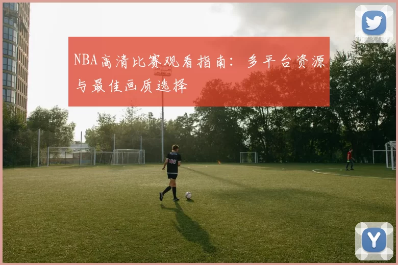 NBA高清比赛观看指南：多平台资源与最佳画质选择