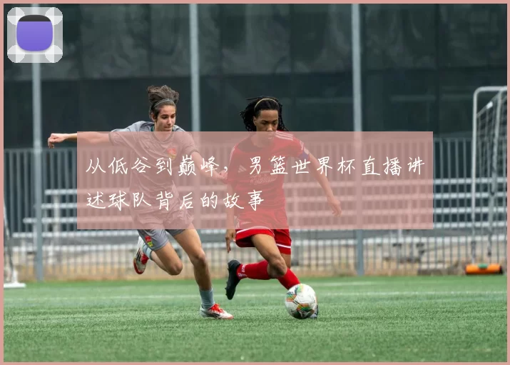 从低谷到巅峰，男篮世界杯直播讲述球队背后的故事
