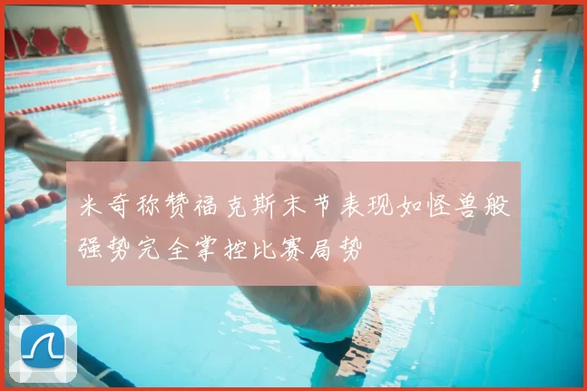 米奇称赞福克斯末节表现如怪兽般强势完全掌控比赛局势