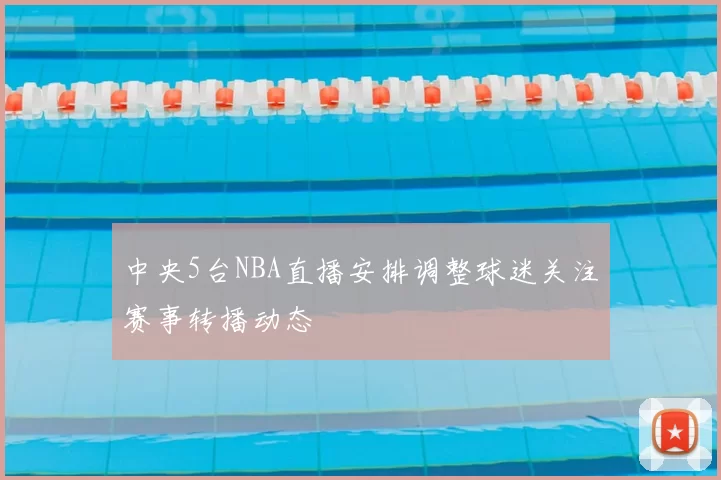 中央5台NBA直播安排调整球迷关注赛事转播动态
