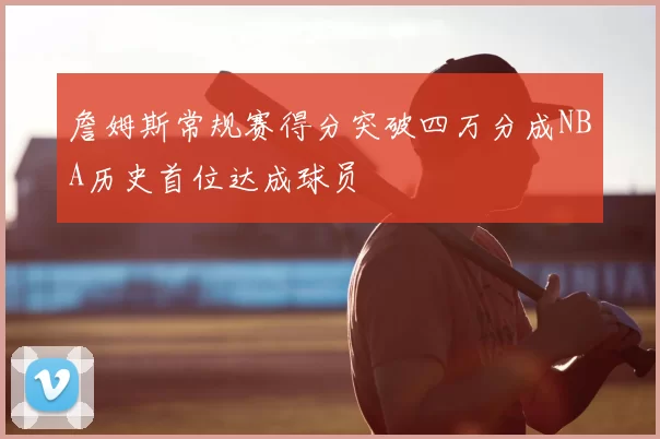 詹姆斯常规赛得分突破四万分成NBA历史首位达成球员
