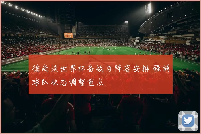 德尚谈世界杯备战与阵容安排 强调球队状态调整重点
