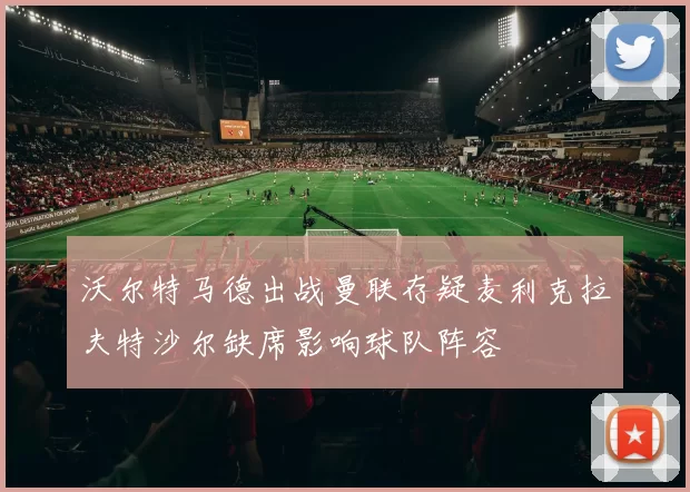 沃尔特马德出战曼联存疑麦利克拉夫特沙尔缺席影响球队阵容