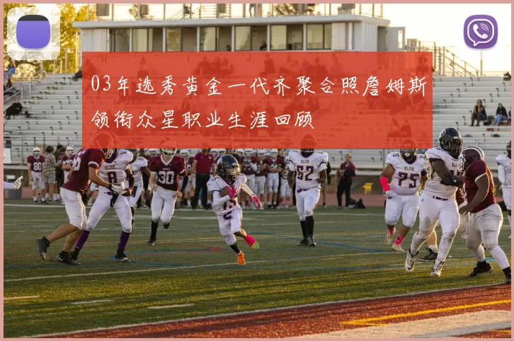 03年选秀黄金一代齐聚合照詹姆斯领衔众星职业生涯回顾