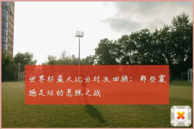 世界杯最大比分对决回顾:那些震撼足坛的悬殊之战