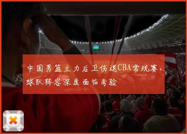 中国男篮主力后卫伤退CBA常规赛，球队阵容深度面临考验
