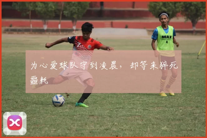 为心爱球队守到凌晨,却等来猝死噩耗