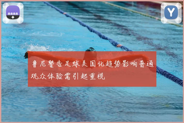 鲁尼警告足球美国化趋势影响普通观众体验需引起重视