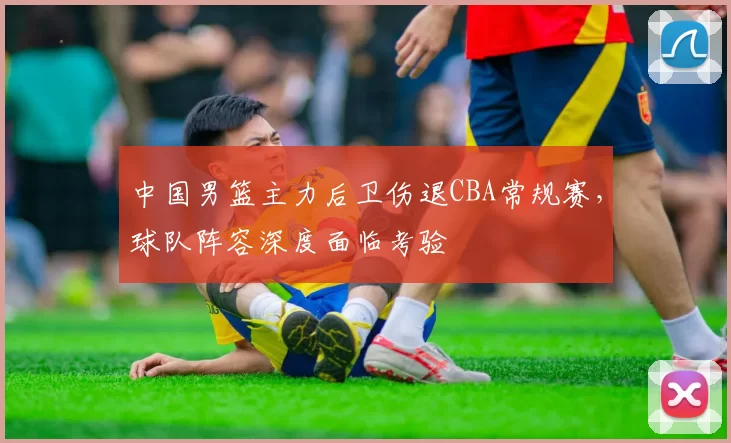 中国男篮主力后卫伤退CBA常规赛，球队阵容深度面临考验
