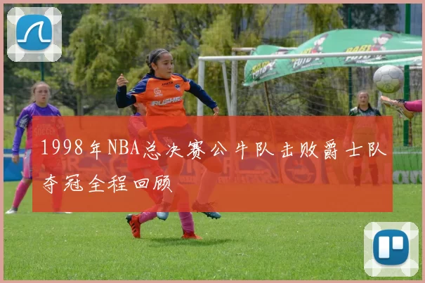 1998年NBA总决赛公牛队击败爵士队夺冠全程回顾