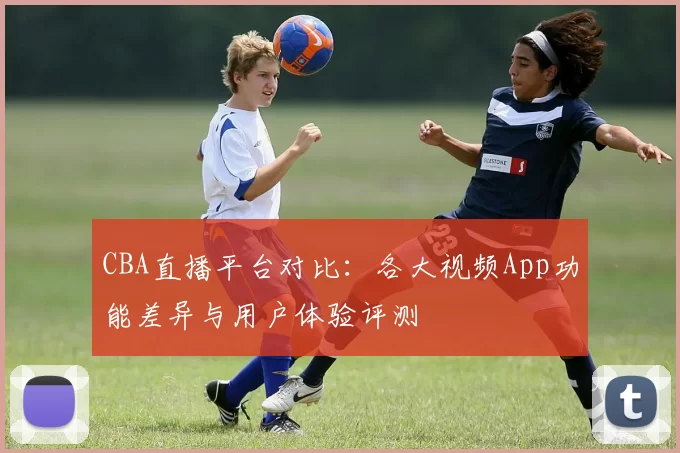 CBA直播平台对比：各大视频App功能差异与用户体验评测