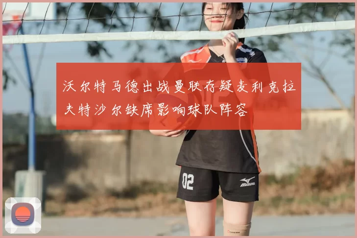 沃尔特马德出战曼联存疑麦利克拉夫特沙尔缺席影响球队阵容