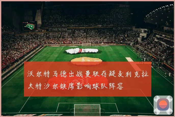 沃尔特马德出战曼联存疑麦利克拉夫特沙尔缺席影响球队阵容