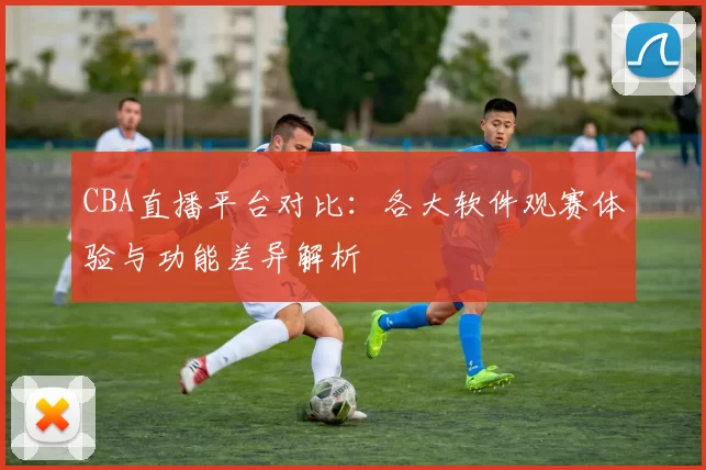 CBA直播平台对比：各大软件观赛体验与功能差异解析
