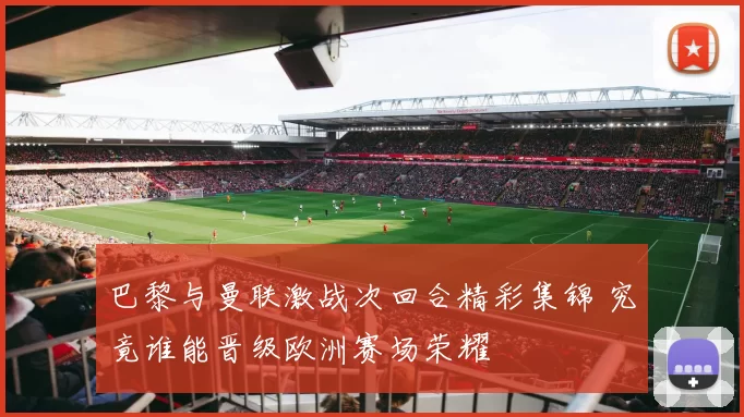 巴黎与曼联激战次回合精彩集锦 究竟谁能晋级欧洲赛场荣耀