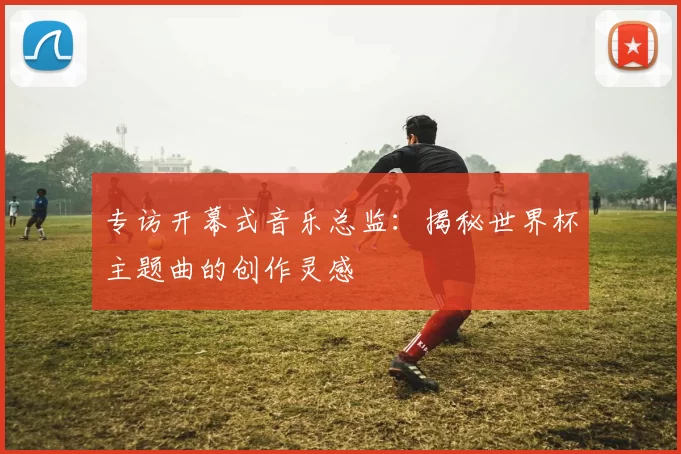 专访开幕式音乐总监:揭秘世界杯主题曲的创作灵感