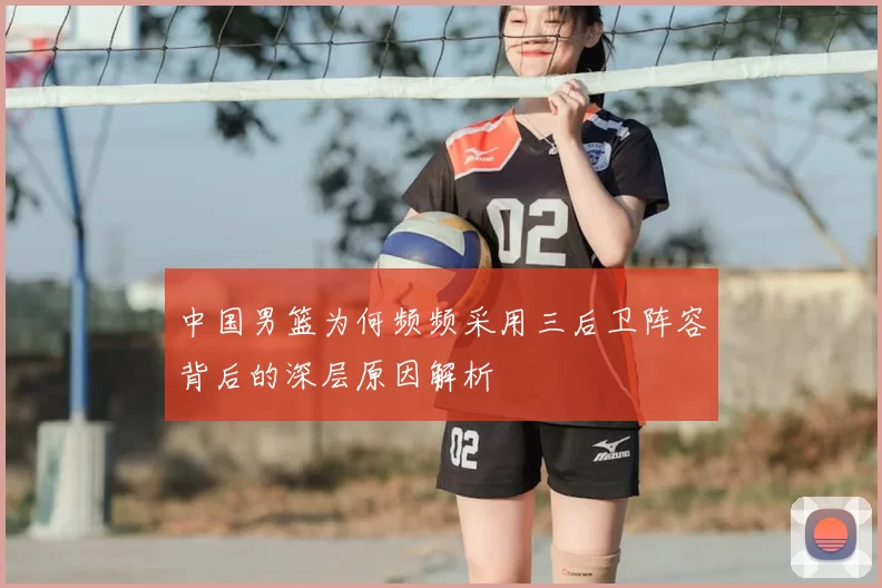 中国男篮为何频频采用三后卫阵容背后的深层原因解析