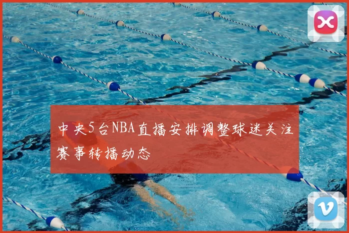 中央5台NBA直播安排调整球迷关注赛事转播动态