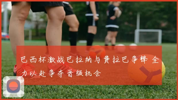 巴西杯激战巴拉纳与费拉巴争锋 全力以赴争夺晋级机会