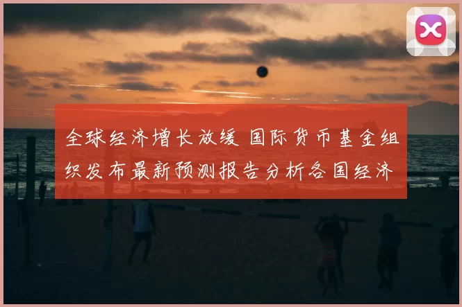 全球经济增长放缓 国际货币基金组织发布最新预测报告分析各国经济前景