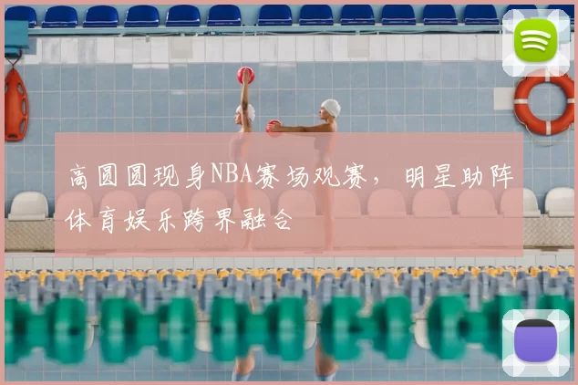 高圆圆现身NBA赛场观赛，明星助阵体育娱乐跨界融合