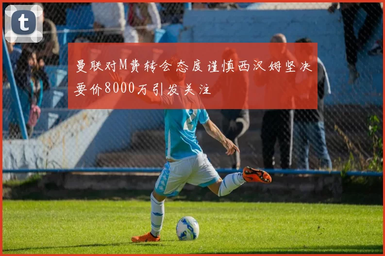 曼联对M费转会态度谨慎西汉姆坚决要价8000万引发关注