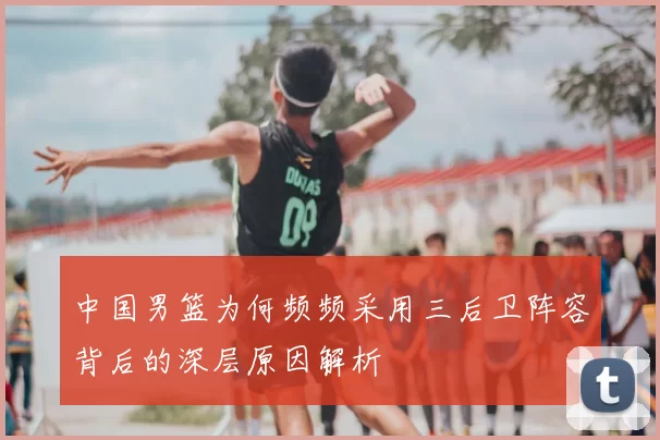 中国男篮为何频频采用三后卫阵容背后的深层原因解析