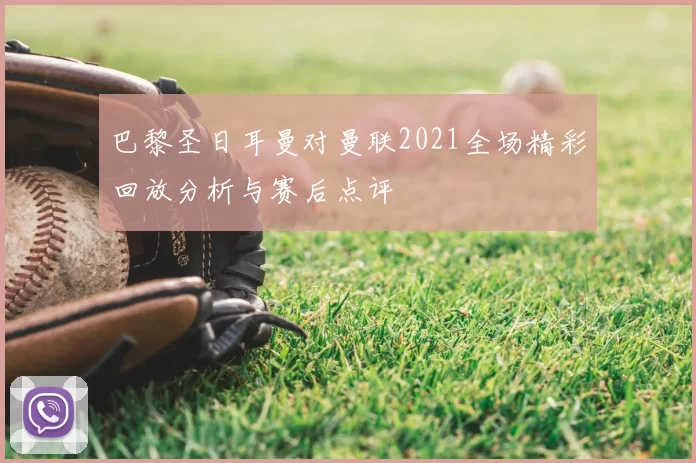 巴黎圣日耳曼对曼联2021全场精彩回放分析与赛后点评