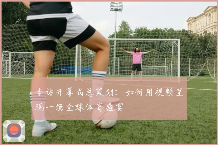 专访开幕式总策划：如何用视频呈现一场全球体育盛宴
