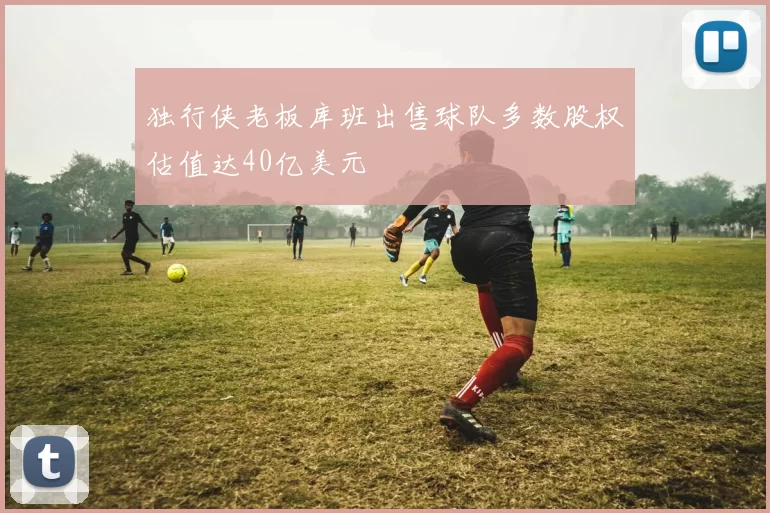 独行侠老板库班出售球队多数股权估值达40亿美元