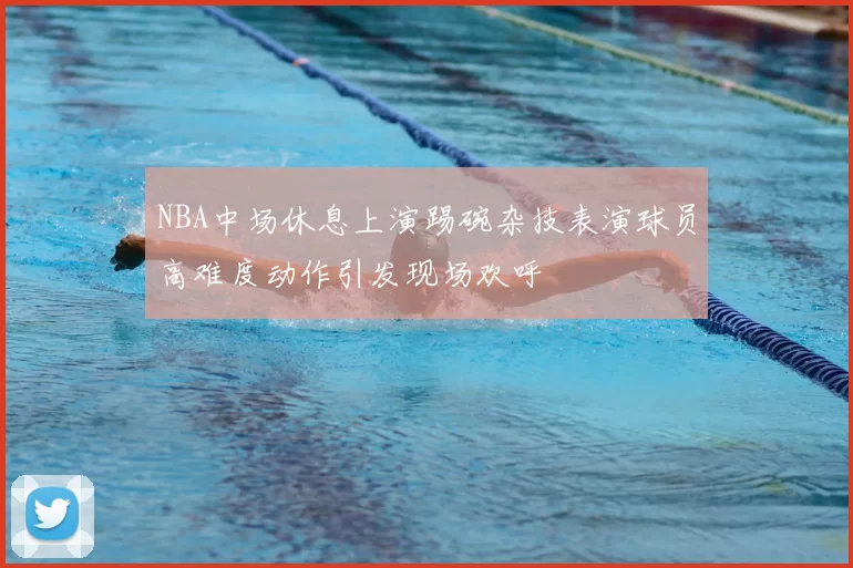NBA中场休息上演踢碗杂技表演球员高难度动作引发现场欢呼