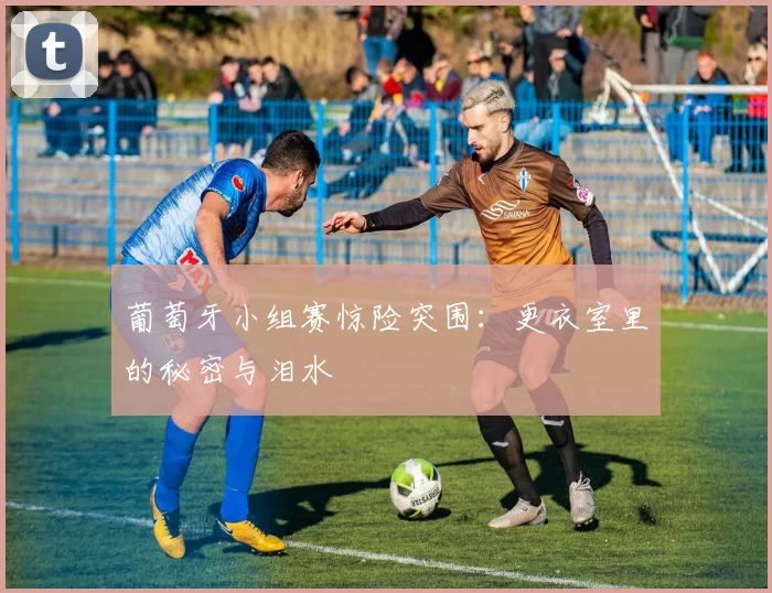 葡萄牙小组赛惊险突围：更衣室里的秘密与泪水