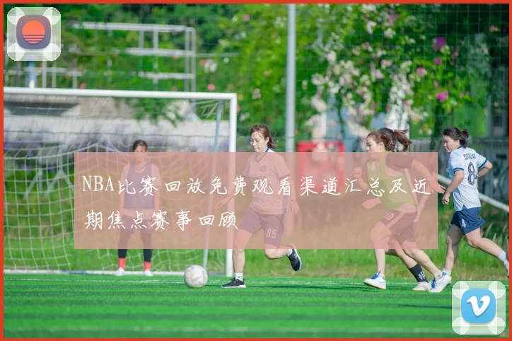 NBA比赛回放免费观看渠道汇总及近期焦点赛事回顾