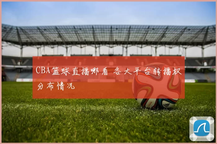 CBA篮球直播哪看 各大平台转播权分布情况