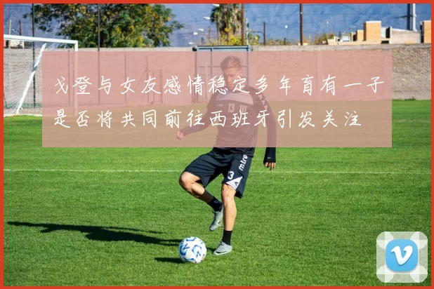 戈登与女友感情稳定多年育有一子是否将共同前往西班牙引发关注
